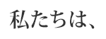 私たちは、