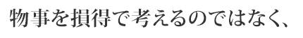 物事を損得で考えるのではなく、