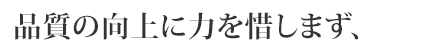 品質の向上に力を惜しまず、